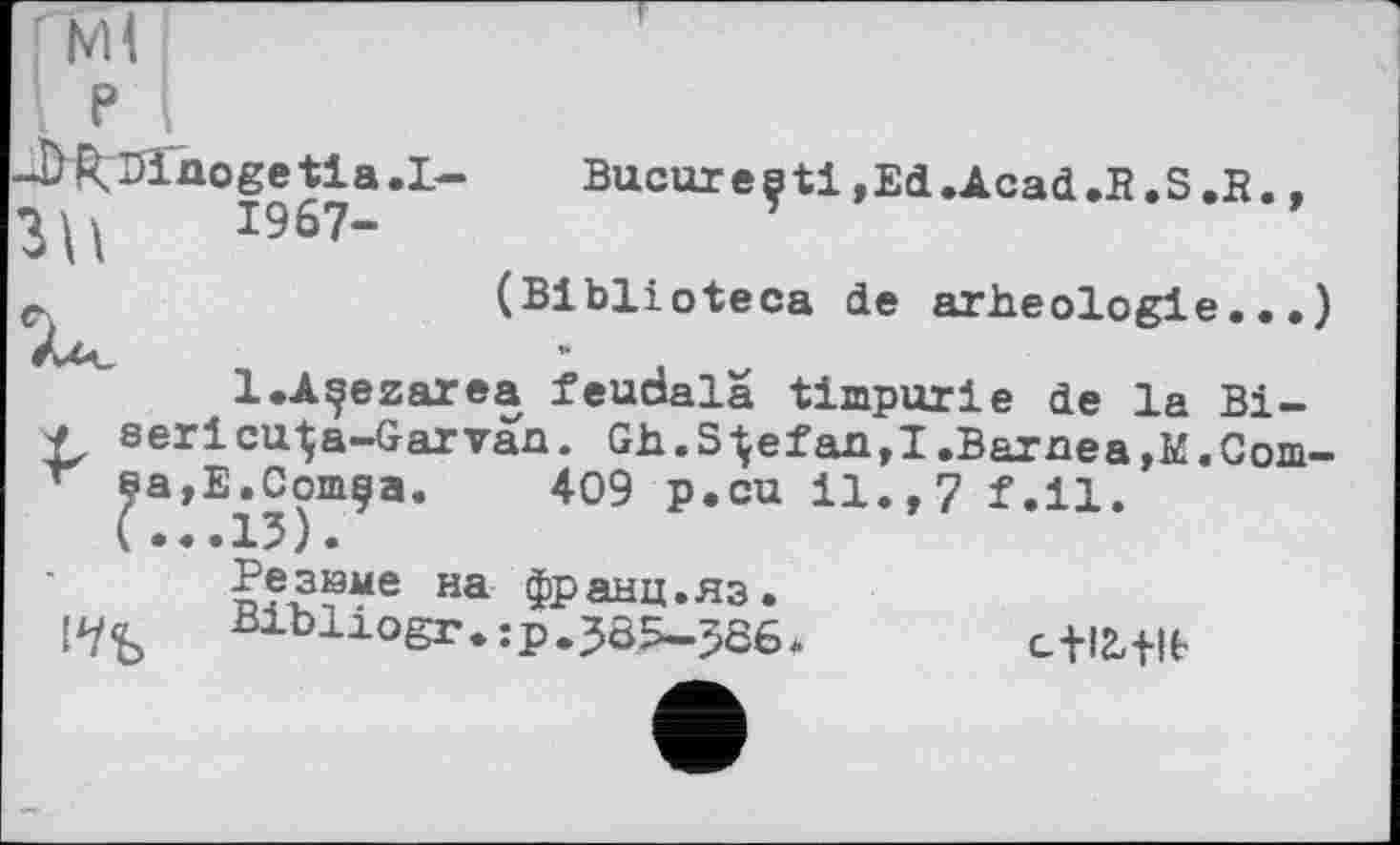 ﻿J)l\Diaogetia.L- Bucuresti»Ed.Acad.B.S.B..
3 U І967“
е	(Biblioteca de arheologie...
À Л.	*»
l.Açezarea feudala timpurle de la Bi-serlcu^a-Garvaa. Gh.S^efaa,!.Barnea,I£.Com 409 p.cu il., 7 f.ll.
Резюме на франц.яз.
Bibliogr.:p.3ô5-586. c+l2,flb